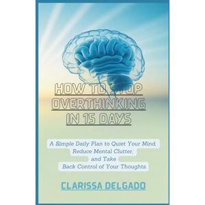 Delgado, Clarissa How to Stop Overthinking in 15 Days.: A Simple Daily Plan to Quiet Your Mind, Reduce Mental Clutter, and Take Back Control of Your Thoughts Delgado, Clarissa How to Stop Overthinking in 15 Days.: A Simple Daily Plan to Quiet Your Mind, Reduce Mental Clutter, and Take Back Control of Your Thoughts