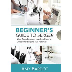 Bardot, Amy Beginner's Guide to Serger: What Every Beginner Needs to Know to Unlock Her Serger's True Potential Bardot, Amy Beginner's Guide to Serger: What Every Beginner Needs to Know to Unlock Her Serger's True Potential