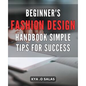 .O Salas, Kya Beginner's Fashion Design Handbook: Simple Tips for Success: Unlock Your Creativity and Start Designing Your Own Fashion: Proven Techniques for Beginners .O Salas, Kya Beginner's Fashion Design Handbook: Simple Tips for Success: Unlock Your Creativity and Start Designing Your Own Fashion: Proven Techniques for Beginners