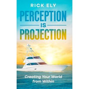 Ely, Rick Perception is Projection: Creating Your World from Within Ely, Rick Perception is Projection: Creating Your World from Within