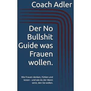 Adler, Coach Der No Bullshit Guide was Frauen wollen.: Wie Frauen denken, Fühlen und testen und wie du der Mann wirst, den Sie wollen. Adler, Coach Der No Bullshit Guide was Frauen wollen.: Wie Frauen denken, Fühlen und testen und wie du der Mann wirst, den Sie wollen.