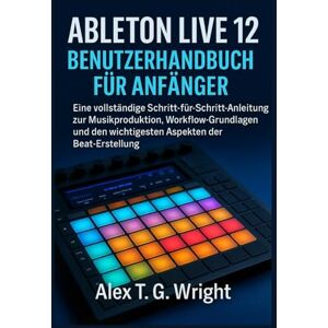 T. G. Wright, Alex ABLETONLIVE 12 BENUTZERHANDBUCH FÜR ANFÄNGER: Eine vollständige Schritt-für-Schritt-Anleitung zur Musikproduktion, Workflow-Grundlagen und den wichtigsten Aspekten der Beat-Erstellung T. G. Wright, Alex ABLETONLIVE 12 BENUTZERHANDBUCH FÜR ANFÄNGER: Eine vollständige Schritt-für-Schritt-Anleitung zur Musikproduktion, Workflow-Grundlagen und den wichtigsten Aspekten der Beat-Erstellung