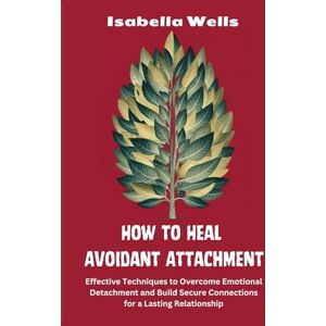 Wells, Isabella How to Heal Avoidant Attachment: Effective Techniques to Overcome Emotional Detachment and Build Secure Connections for a Lasting Relationship Wells, Isabella How to Heal Avoidant Attachment: Effective Techniques to Overcome Emotional Detachment and Build Secure Connections for a Lasting Relationship