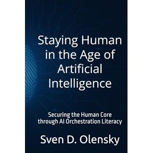 Olensky, Sven D. Staying Human in the Age of Artificial Intelligence: Securing the Human Core through AI Orchestration Literacy Olensky, Sven D. Staying Human in the Age of Artificial Intelligence: Securing the Human Core through AI Orchestration Literacy