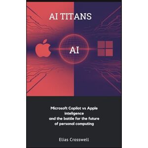 Crosswell, Elias AI TITANS: Microsoft Copilot vs Apple Intelligence and the Battle for the Future of Personal Computing Crosswell, Elias AI TITANS: Microsoft Copilot vs Apple Intelligence and the Battle for the Future of Personal Computing