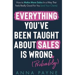 Payne, Anna Everything You've Been Taught About Sales Is Wrong (*Probably): How To Make More Sales In a Way That Feels Really Good for You (and Your Clients) Payne, Anna Everything You've Been Taught About Sales Is Wrong (*Probably): How To Make More Sales In a Way That Feels Really Good for You (and Your Clients)