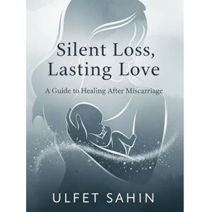 Sahin, Ulfet A Guide to Healing After Miscarriage: Silent Loss, Lasting Love Sahin, Ulfet A Guide to Healing After Miscarriage: Silent Loss, Lasting Love