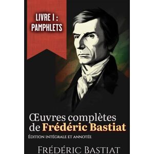 Bastiat, Frédéric Œuvres complètes de Frédéric Bastiat Livre I : Pamphlets Édition intégrale et annotée: les 18 pamphlets Bastiat, Frédéric Œuvres complètes de Frédéric Bastiat Livre I : Pamphlets Édition intégrale et annotée: les 18 pamphlets