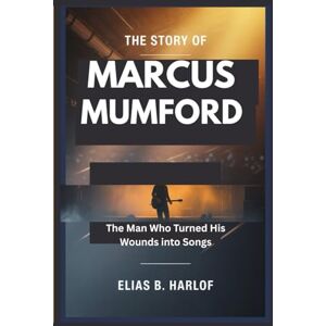 B. Harlof, Elias THE STORY OF MARCUS MUMFORD: The Man Who Turned His Wounds Into Songs B. Harlof, Elias THE STORY OF MARCUS MUMFORD: The Man Who Turned His Wounds Into Songs