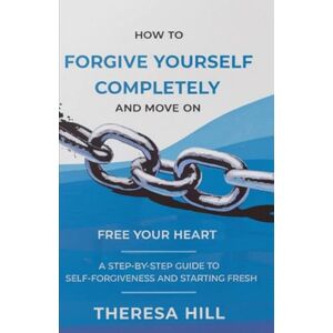 Hill, Theresa How to Forgive Yourself Completely and Move on: Free Your Heart: A Step-by-Step Guide to Self-Forgiveness and Starting Fresh Hill, Theresa How to Forgive Yourself Completely and Move on: Free Your Heart: A Step-by-Step Guide to Self-Forgiveness and Starting Fresh