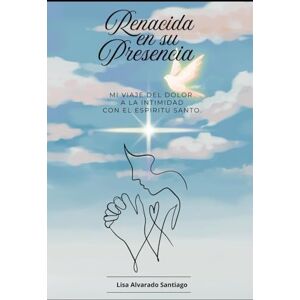 ALVARADO SANTIAGO, LISA RENACIDA EN SU PRESENCIA: MI VIAJE DEL DOLOR A LA INTIMIDAD CON EL ESPIRITU SANTO ALVARADO SANTIAGO, LISA RENACIDA EN SU PRESENCIA: MI VIAJE DEL DOLOR A LA INTIMIDAD CON EL ESPIRITU SANTO