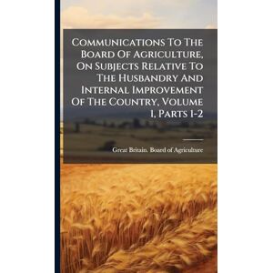 Communications To The Board Of Agriculture, On Subjects Relative To The Husbandry And Internal Improvement Of The Country, Volume 1, Parts 1-2 Communications To The Board Of Agriculture, On Subjects Relative To The Husbandry And Internal Improvement Of The Country, Volume 1, Parts 1-2
