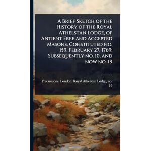 A Brief Sketch of the History of the Royal Athelstan Lodge, of Antient Free and Accepted Masons, Constituted no. 159, February 27, 1769; Subsequently no. 10, and now no. 19 A Brief Sketch of the History of the Royal Athelstan Lodge, of Antient Free and Accepted Masons, Constituted no. 159, February 27, 1769; Subsequently no. 10, and now no. 19