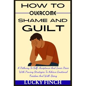 Finch, Lucky HOW TO OVERCOME SHAME AND GUILT: A Pathway To Self-Acceptance And Inner Peace With Proving Strategies To Achieve Emotional Freedom And Well-Being Finch, Lucky HOW TO OVERCOME SHAME AND GUILT: A Pathway To Self-Acceptance And Inner Peace With Proving Strategies To Achieve Emotional Freedom And Well-Being