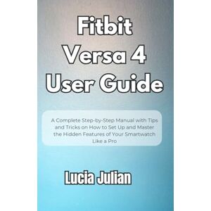 Julian, Lucia Fitbit Versa 4 User Guide: A Complete Step-by-Step Manual with Tips and Tricks on How to Setup and Master the Hidden Features of Your Smartwatch Like a Pro Julian, Lucia Fitbit Versa 4 User Guide: A Complete Step-by-Step Manual with Tips and Tricks on How to Setup and Master the Hidden Features of Your Smartwatch Like a Pro