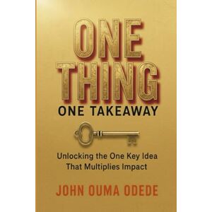 ODEDE, JOHN OUMA ONE THING ONE TAKEAWAY: Unlocking the One Key idea That Multiplies Impact ODEDE, JOHN OUMA ONE THING ONE TAKEAWAY: Unlocking the One Key idea That Multiplies Impact