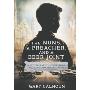 Calhoun, Dr Gary E THE NUNS, A PREACHER, and A BEER JOINT: A boy’s journey through chaos, faith, and the power of hope Calhoun, Dr Gary E THE NUNS, A PREACHER, and A BEER JOINT: A boy’s journey through chaos, faith, and the power of hope