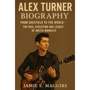 MAGUIRE, JAMIE E. ALEX TURNER BIOGRAPHY: From Sheffield to the World- The Rise, Evolution and Legacy of Arctic Monkeys MAGUIRE, JAMIE E. ALEX TURNER BIOGRAPHY: From Sheffield to the World- The Rise, Evolution and Legacy of Arctic Monkeys