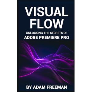 Freeman, Adam Visual Flow: Unlocking the Secrets of Adobe Premiere Pro Freeman, Adam Visual Flow: Unlocking the Secrets of Adobe Premiere Pro