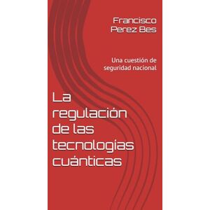 Perez Bes, Francisco Jose La regulación de las tecnologías cuánticas: Una cuestión de seguridad nacional Perez Bes, Francisco Jose La regulación de las tecnologías cuánticas: Una cuestión de seguridad nacional
