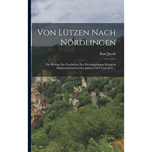 Jacob, Karl Von Lützen Nach Nördlingen: Ein Beitrag Zur Geschichte Des Dreissigjährigen Kriegs in Süddeutschland in Den Jahren 1633 Und 1634 ... Jacob, Karl Von Lützen Nach Nördlingen: Ein Beitrag Zur Geschichte Des Dreissigjährigen Kriegs in Süddeutschland in Den Jahren 1633 Und 1634 ...