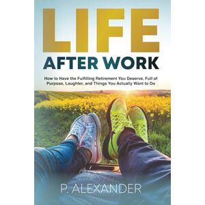 Alexander, P. Life After Work: How to Have the Fulfilling Retirement You Deserve, Full of Laughter, Purpose and Things You Actually Want To Do. Alexander, P. Life After Work: How to Have the Fulfilling Retirement You Deserve, Full of Laughter, Purpose and Things You Actually Want To Do.