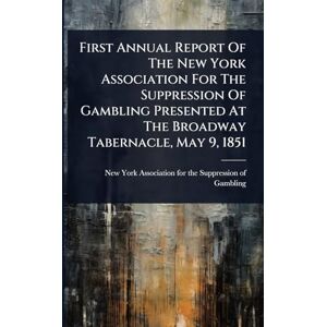 First Annual Report Of The New York Association For The Suppression Of Gambling Presented At The Broadway Tabernacle, May 9, 1851 First Annual Report Of The New York Association For The Suppression Of Gambling Presented At The Broadway Tabernacle, May 9, 1851