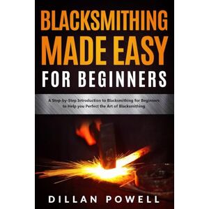 Powell, Dillan Blacksmithing Made Easy for Beginners: A Step-by-Step Introduction to Blacksmithing for Beginners to Help you Perfect the Art of Blacksmithing Powell, Dillan Blacksmithing Made Easy for Beginners: A Step-by-Step Introduction to Blacksmithing for Beginners to Help you Perfect the Art of Blacksmithing