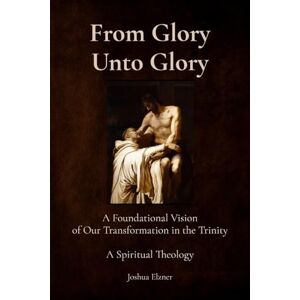 Elzner, Joshua From Glory Unto Glory: A Foundational Vision of Our Transformation in the Trinity A Spiritual Theology Elzner, Joshua From Glory Unto Glory: A Foundational Vision of Our Transformation in the Trinity A Spiritual Theology