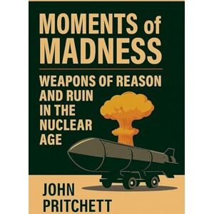 Pritchett, John Moments of Madness: Weapons of Reason and Ruin in the Nuclear Age Pritchett, John Moments of Madness: Weapons of Reason and Ruin in the Nuclear Age