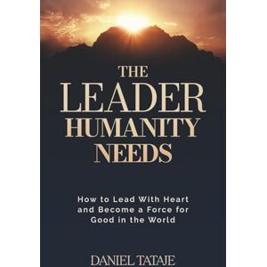 Tataje, Daniel The Leader Humanity Needs: How to Lead With Heart and Become a Force for Good in the World Tataje, Daniel The Leader Humanity Needs: How to Lead With Heart and Become a Force for Good in the World