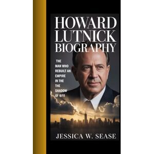 Sease, Jessica W. HOWARD LUTNICK BIOGRAPHY: THE MAN WHO REBUIlT AN EMPIRE IN THE SHADOW OF 9/11 Sease, Jessica W. HOWARD LUTNICK BIOGRAPHY: THE MAN WHO REBUIlT AN EMPIRE IN THE SHADOW OF 9/11