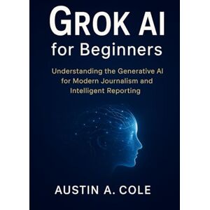 Cole, Austin A. Grok AI for Beginners: Understanding the Generative AI for Modern Journalism and Intelligent Reporting Cole, Austin A. Grok AI for Beginners: Understanding the Generative AI for Modern Journalism and Intelligent Reporting
