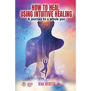 Webster, Irina How to Heal Using Intuitive Healing: A journey to a whole you Webster, Irina How to Heal Using Intuitive Healing: A journey to a whole you