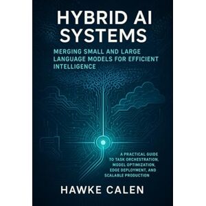 Calen, Hawke Hybrid AI Systems: Merging Small and Large Language Models for Efficient Intelligence: A Practical Guide to Task Orchestration, Model Optimization, Edge Deployment, and Scalable Production Calen, Hawke Hybrid AI Systems: Merging Small and Large Language Models for Efficient Intelligence: A Practical Guide to Task Orchestration, Model Optimization, Edge Deployment, and Scalable Production