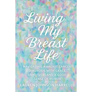 Harrell, Mrs. Lauren Johnson Living My Breast Life: Navigating a Breast Cancer Diagnosis with Grace, Gratitude, and a Good Sense of Humor Harrell, Mrs. Lauren Johnson Living My Breast Life: Navigating a Breast Cancer Diagnosis with Grace, Gratitude, and a Good Sense of Humor