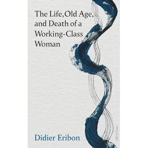 Eribon, Didier The Life, Old Age, and Death of a Working-Class Woman Eribon, Didier The Life, Old Age, and Death of a Working-Class Woman