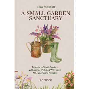 Brook, R C How to Create a Small Garden Sanctuary: Transform Small Gardens with Water, Petals & Wild Ideas No Experience Needed Brook, R C How to Create a Small Garden Sanctuary: Transform Small Gardens with Water, Petals & Wild Ideas No Experience Needed