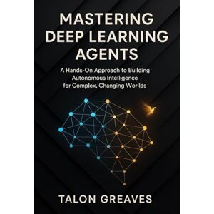 Greaves, Talon Mastering Deep Learning Agents: A Hands-On Approach to Building Autonomous Intelligence for Complex, Changing Worlds Greaves, Talon Mastering Deep Learning Agents: A Hands-On Approach to Building Autonomous Intelligence for Complex, Changing Worlds