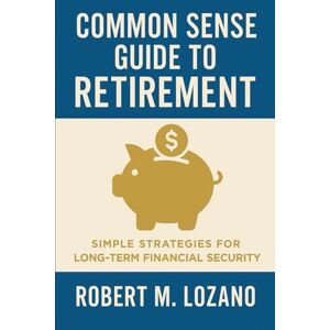 Lozano, Robert Common Sense Guide to Retirement: Simple Strategies for Long-Term Financial Security Lozano, Robert Common Sense Guide to Retirement: Simple Strategies for Long-Term Financial Security