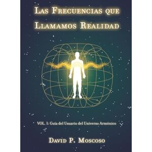 Pérez Moscoso, David Las Frecuencias que Llamamos Realidad: Volumen I: Guía del Usuario del Universo Armónico Pérez Moscoso, David Las Frecuencias que Llamamos Realidad: Volumen I: Guía del Usuario del Universo Armónico