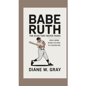 W. Gray, Diane Babe Ruth: the Echo that Never Fades: How a Swing Became the Voice of a Golden Age W. Gray, Diane Babe Ruth: the Echo that Never Fades: How a Swing Became the Voice of a Golden Age