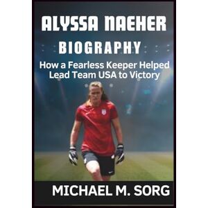 M. SORG, MICHAEL ALYSSA NAEHER BIOGRAPHY: How a Fearless Keeper Helped Lead Team USA to Victory M. SORG, MICHAEL ALYSSA NAEHER BIOGRAPHY: How a Fearless Keeper Helped Lead Team USA to Victory