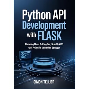 TELLIER, SIMON Python API Development With Flask: Mastering Flask: Building Fast, Scalable APIs with Python for the Modern Developer TELLIER, SIMON Python API Development With Flask: Mastering Flask: Building Fast, Scalable APIs with Python for the Modern Developer