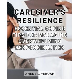 Yeboah, Ahene L. Caregiver's Resilience: Essential Coping Tips for Managing Overwhelming Responsibilities: Empowering Caregivers with Strategies for Self-Care, Stress Reduction, and Emotional Well-Being Yeboah, Ahene L. Caregiver's Resilience: Essential Coping Tips for Managing Overwhelming Responsibilities: Empowering Caregivers with Strategies for Self-Care, Stress Reduction, and Emotional Well-Being