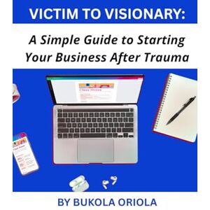 Oriola, Bukola Victim to Visionary: A Simple Guide to Starting Your Business After Trauma Oriola, Bukola Victim to Visionary: A Simple Guide to Starting Your Business After Trauma