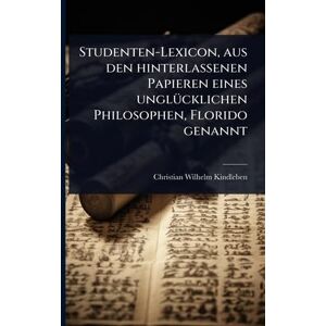Kindleben, Christian Wilhelm Studenten-Lexicon, aus den hinterlassenen Papieren eines unglÃ1/4cklichen Philosophen, Florido genannt Kindleben, Christian Wilhelm Studenten-Lexicon, aus den hinterlassenen Papieren eines unglÃ1/4cklichen Philosophen, Florido genannt