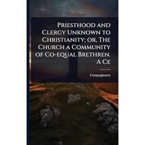 Campaginator Priesthood and Clergy Unknown to Christianity; or, The Church a Community of Co-equal Brethren. A Ce Campaginator Priesthood and Clergy Unknown to Christianity; or, The Church a Community of Co-equal Brethren. A Ce