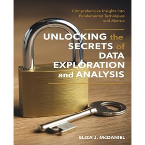 McDaniel, Eliza J. Unlocking the Secrets of Data Exploration and Analysis: Comprehensive Insights into Fundamental Techniques and Metrics McDaniel, Eliza J. Unlocking the Secrets of Data Exploration and Analysis: Comprehensive Insights into Fundamental Techniques and Metrics