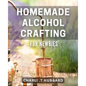 .T Hubbard, Charli Homemade Alcohol Crafting for Newbies: Simple and Fun DIY Alcohol Making Guide for Beginners Get Started Now! .T Hubbard, Charli Homemade Alcohol Crafting for Newbies: Simple and Fun DIY Alcohol Making Guide for Beginners Get Started Now!